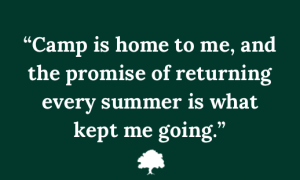 Quote in white text on a dark green background: ”Camp is home to me, and the promise of returning every summer is what kept me going.”