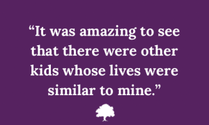 Quote in white text on a purple background: ”It was amazing to see that there were other kids whose lives were similar to mine.”