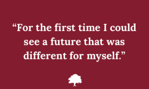 Quote in white text on a red background: ”For the first time I could see a future that was different for myself.”